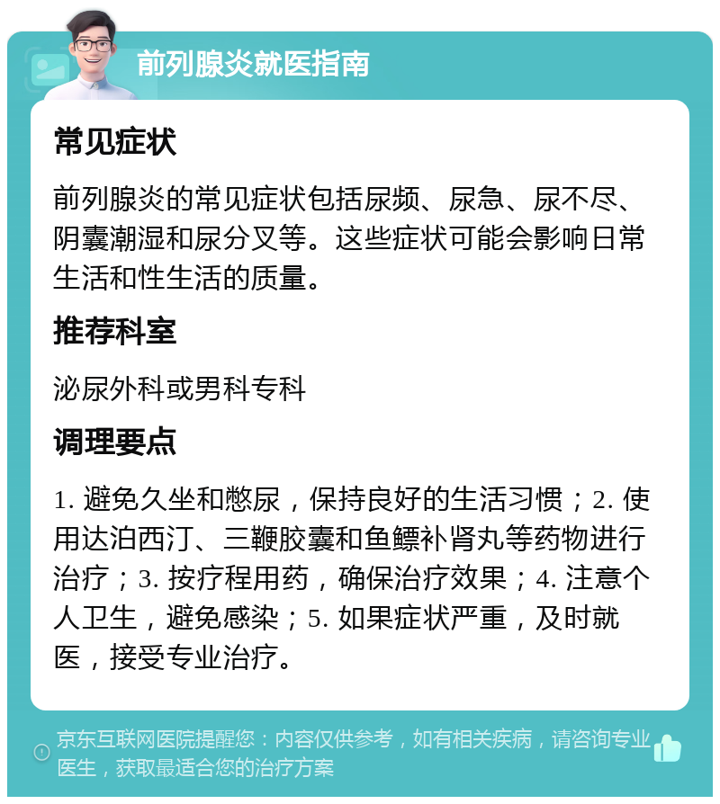 前列腺炎就医指南 常见症状 前列腺炎的常见症状包括尿频、尿急、尿不尽、阴囊潮湿和尿分叉等。这些症状可能会影响日常生活和性生活的质量。 推荐科室 泌尿外科或男科专科 调理要点 1. 避免久坐和憋尿，保持良好的生活习惯；2. 使用达泊西汀、三鞭胶囊和鱼鳔补肾丸等药物进行治疗；3. 按疗程用药，确保治疗效果；4. 注意个人卫生，避免感染；5. 如果症状严重，及时就医，接受专业治疗。