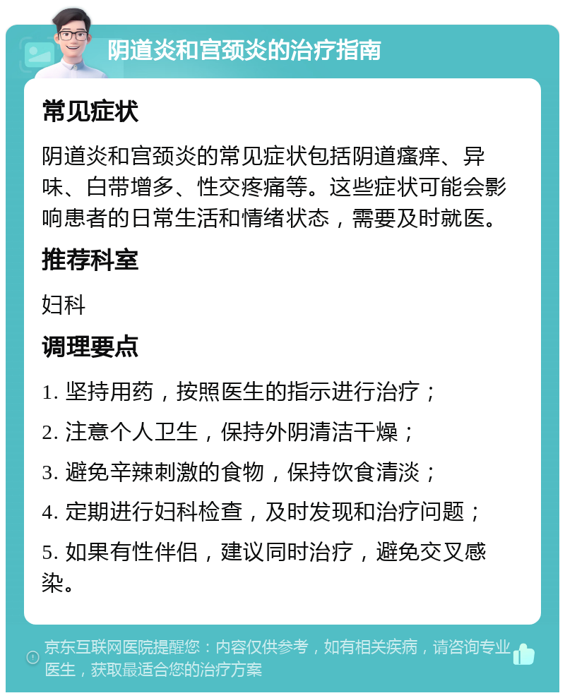 阴道炎和宫颈炎的治疗指南 常见症状 阴道炎和宫颈炎的常见症状包括阴道瘙痒、异味、白带增多、性交疼痛等。这些症状可能会影响患者的日常生活和情绪状态，需要及时就医。 推荐科室 妇科 调理要点 1. 坚持用药，按照医生的指示进行治疗； 2. 注意个人卫生，保持外阴清洁干燥； 3. 避免辛辣刺激的食物，保持饮食清淡； 4. 定期进行妇科检查，及时发现和治疗问题； 5. 如果有性伴侣，建议同时治疗，避免交叉感染。