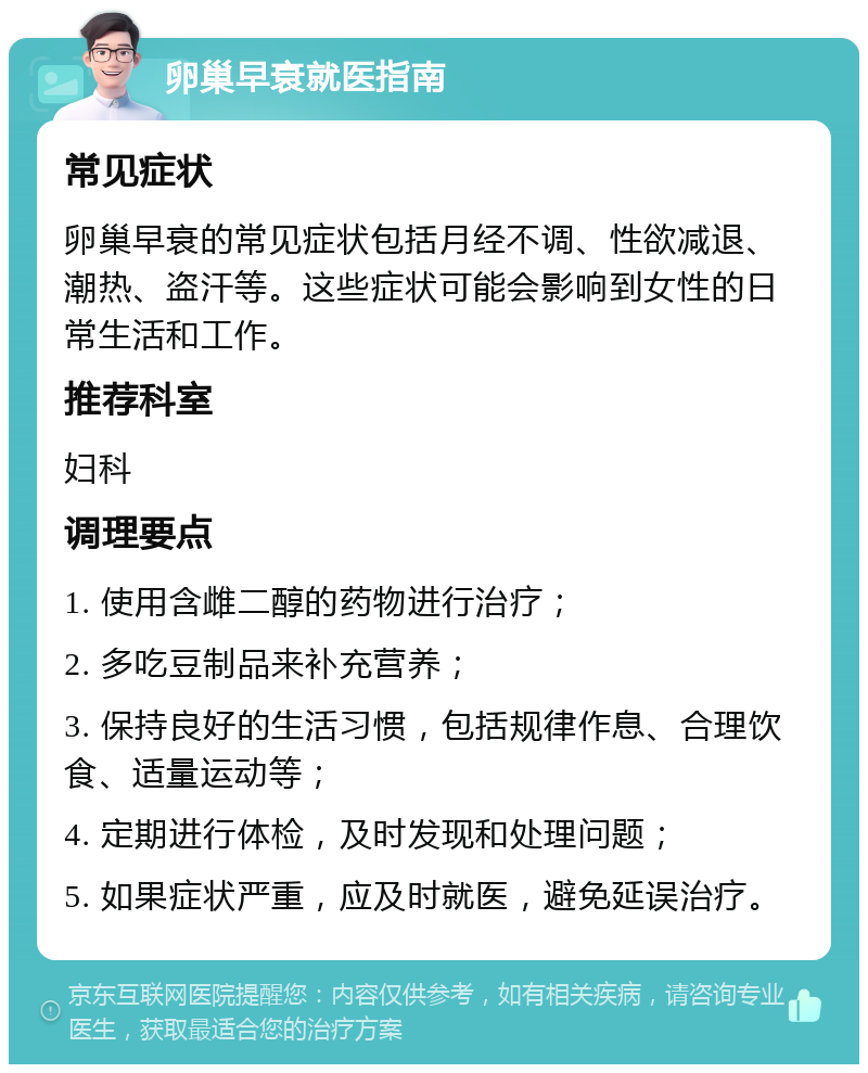 卵巢早衰就医指南 常见症状 卵巢早衰的常见症状包括月经不调、性欲减退、潮热、盗汗等。这些症状可能会影响到女性的日常生活和工作。 推荐科室 妇科 调理要点 1. 使用含雌二醇的药物进行治疗； 2. 多吃豆制品来补充营养； 3. 保持良好的生活习惯，包括规律作息、合理饮食、适量运动等； 4. 定期进行体检，及时发现和处理问题； 5. 如果症状严重，应及时就医，避免延误治疗。