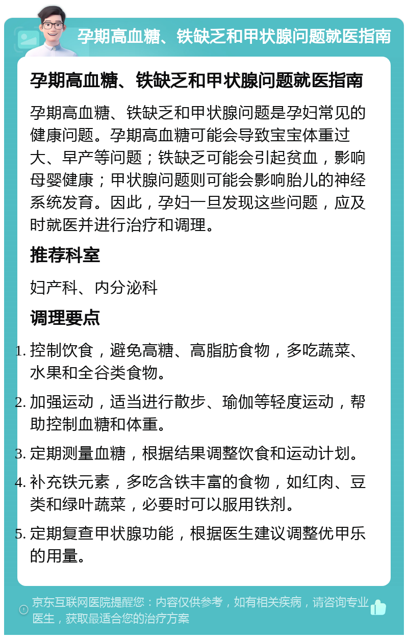 孕期高血糖、铁缺乏和甲状腺问题就医指南 孕期高血糖、铁缺乏和甲状腺问题就医指南 孕期高血糖、铁缺乏和甲状腺问题是孕妇常见的健康问题。孕期高血糖可能会导致宝宝体重过大、早产等问题；铁缺乏可能会引起贫血，影响母婴健康；甲状腺问题则可能会影响胎儿的神经系统发育。因此，孕妇一旦发现这些问题，应及时就医并进行治疗和调理。 推荐科室 妇产科、内分泌科 调理要点 控制饮食，避免高糖、高脂肪食物，多吃蔬菜、水果和全谷类食物。 加强运动，适当进行散步、瑜伽等轻度运动，帮助控制血糖和体重。 定期测量血糖，根据结果调整饮食和运动计划。 补充铁元素，多吃含铁丰富的食物，如红肉、豆类和绿叶蔬菜，必要时可以服用铁剂。 定期复查甲状腺功能，根据医生建议调整优甲乐的用量。