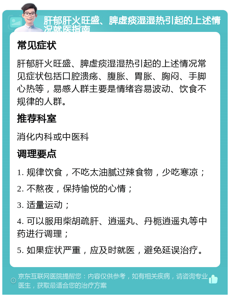 肝郁肝火旺盛、脾虚痰湿湿热引起的上述情况就医指南 常见症状 肝郁肝火旺盛、脾虚痰湿湿热引起的上述情况常见症状包括口腔溃疡、腹胀、胃胀、胸闷、手脚心热等，易感人群主要是情绪容易波动、饮食不规律的人群。 推荐科室 消化内科或中医科 调理要点 1. 规律饮食，不吃太油腻过辣食物，少吃寒凉； 2. 不熬夜，保持愉悦的心情； 3. 适量运动； 4. 可以服用柴胡疏肝、逍遥丸、丹栀逍遥丸等中药进行调理； 5. 如果症状严重，应及时就医，避免延误治疗。