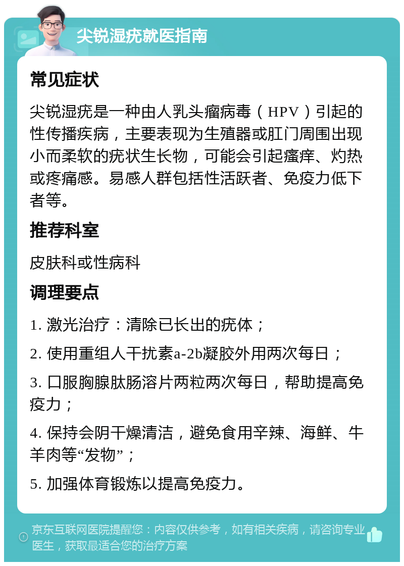 尖锐湿疣就医指南 常见症状 尖锐湿疣是一种由人乳头瘤病毒（HPV）引起的性传播疾病，主要表现为生殖器或肛门周围出现小而柔软的疣状生长物，可能会引起瘙痒、灼热或疼痛感。易感人群包括性活跃者、免疫力低下者等。 推荐科室 皮肤科或性病科 调理要点 1. 激光治疗：清除已长出的疣体； 2. 使用重组人干扰素a-2b凝胶外用两次每日； 3. 口服胸腺肽肠溶片两粒两次每日，帮助提高免疫力； 4. 保持会阴干燥清洁，避免食用辛辣、海鲜、牛羊肉等“发物”； 5. 加强体育锻炼以提高免疫力。