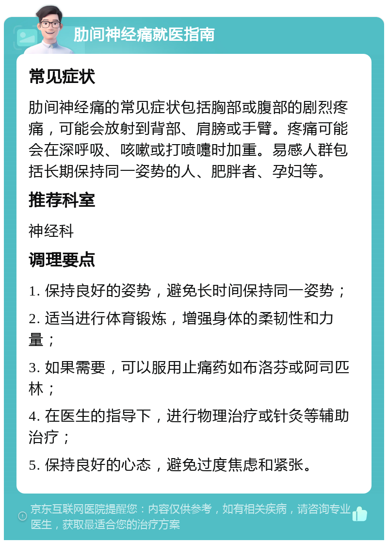 肋间神经痛就医指南 常见症状 肋间神经痛的常见症状包括胸部或腹部的剧烈疼痛，可能会放射到背部、肩膀或手臂。疼痛可能会在深呼吸、咳嗽或打喷嚏时加重。易感人群包括长期保持同一姿势的人、肥胖者、孕妇等。 推荐科室 神经科 调理要点 1. 保持良好的姿势，避免长时间保持同一姿势； 2. 适当进行体育锻炼，增强身体的柔韧性和力量； 3. 如果需要，可以服用止痛药如布洛芬或阿司匹林； 4. 在医生的指导下，进行物理治疗或针灸等辅助治疗； 5. 保持良好的心态，避免过度焦虑和紧张。