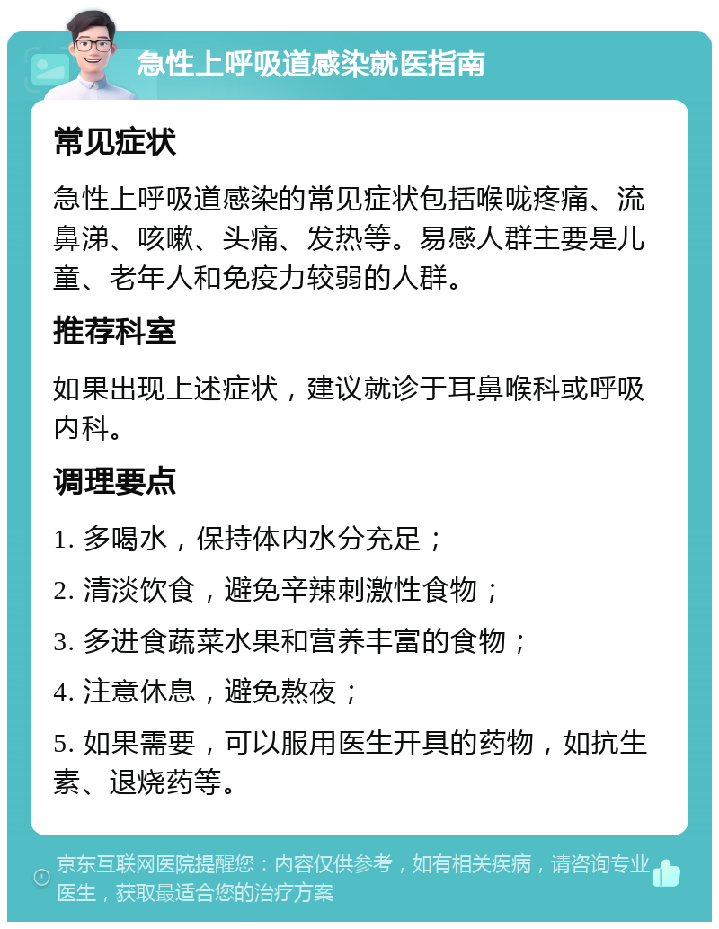 急性上呼吸道感染就医指南 常见症状 急性上呼吸道感染的常见症状包括喉咙疼痛、流鼻涕、咳嗽、头痛、发热等。易感人群主要是儿童、老年人和免疫力较弱的人群。 推荐科室 如果出现上述症状，建议就诊于耳鼻喉科或呼吸内科。 调理要点 1. 多喝水，保持体内水分充足； 2. 清淡饮食，避免辛辣刺激性食物； 3. 多进食蔬菜水果和营养丰富的食物； 4. 注意休息，避免熬夜； 5. 如果需要，可以服用医生开具的药物，如抗生素、退烧药等。