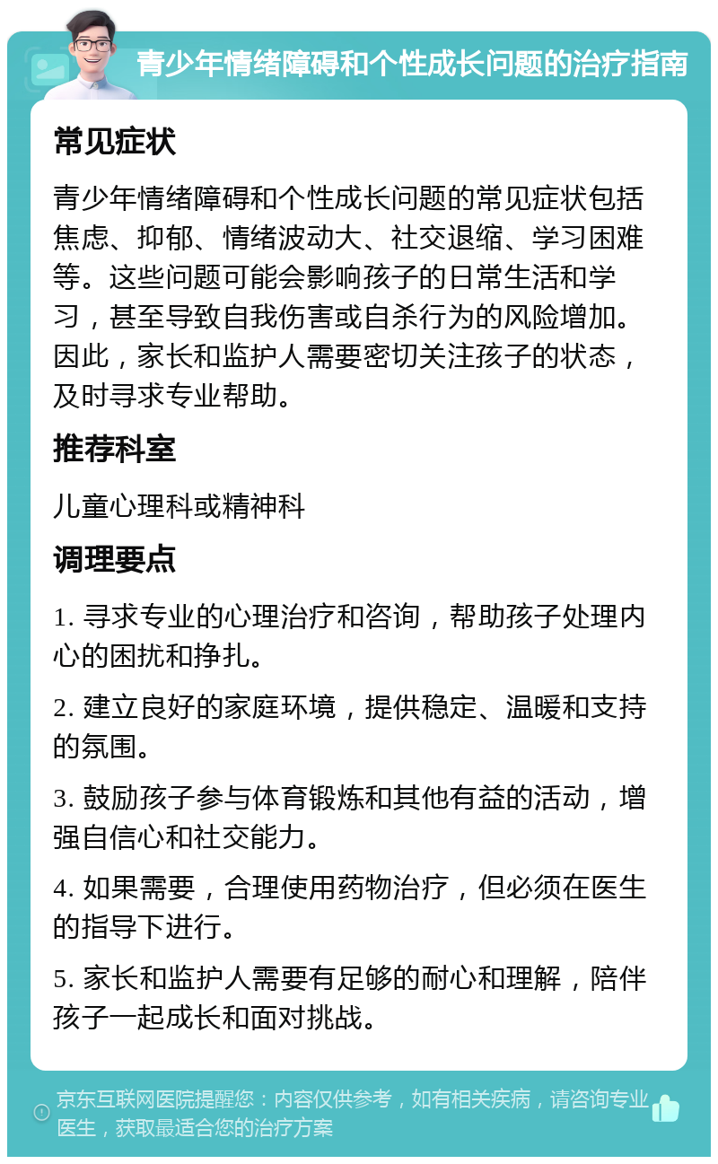 青少年情绪障碍和个性成长问题的治疗指南 常见症状 青少年情绪障碍和个性成长问题的常见症状包括焦虑、抑郁、情绪波动大、社交退缩、学习困难等。这些问题可能会影响孩子的日常生活和学习，甚至导致自我伤害或自杀行为的风险增加。因此，家长和监护人需要密切关注孩子的状态，及时寻求专业帮助。 推荐科室 儿童心理科或精神科 调理要点 1. 寻求专业的心理治疗和咨询，帮助孩子处理内心的困扰和挣扎。 2. 建立良好的家庭环境，提供稳定、温暖和支持的氛围。 3. 鼓励孩子参与体育锻炼和其他有益的活动，增强自信心和社交能力。 4. 如果需要，合理使用药物治疗，但必须在医生的指导下进行。 5. 家长和监护人需要有足够的耐心和理解，陪伴孩子一起成长和面对挑战。