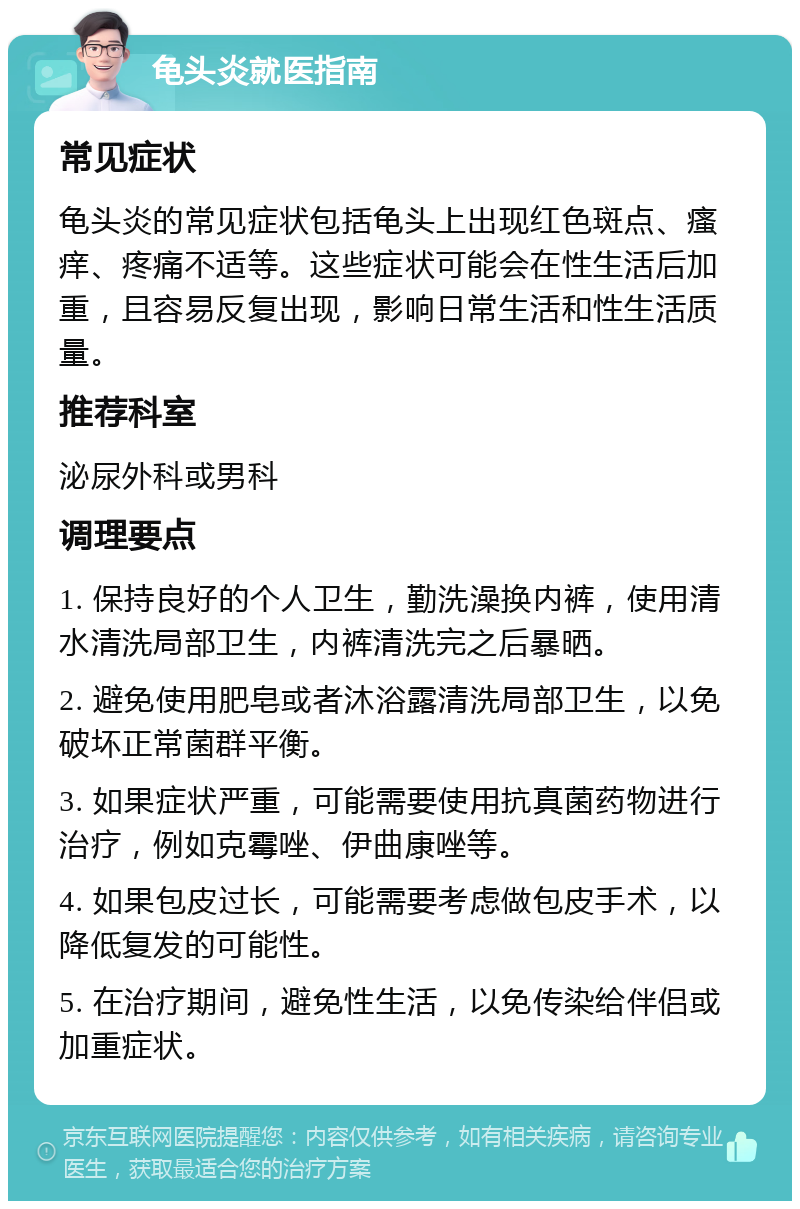 龟头炎就医指南 常见症状 龟头炎的常见症状包括龟头上出现红色斑点、瘙痒、疼痛不适等。这些症状可能会在性生活后加重，且容易反复出现，影响日常生活和性生活质量。 推荐科室 泌尿外科或男科 调理要点 1. 保持良好的个人卫生，勤洗澡换内裤，使用清水清洗局部卫生，内裤清洗完之后暴晒。 2. 避免使用肥皂或者沐浴露清洗局部卫生，以免破坏正常菌群平衡。 3. 如果症状严重，可能需要使用抗真菌药物进行治疗，例如克霉唑、伊曲康唑等。 4. 如果包皮过长，可能需要考虑做包皮手术，以降低复发的可能性。 5. 在治疗期间，避免性生活，以免传染给伴侣或加重症状。