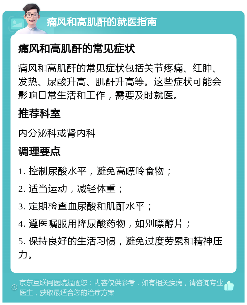 痛风和高肌酐的就医指南 痛风和高肌酐的常见症状 痛风和高肌酐的常见症状包括关节疼痛、红肿、发热、尿酸升高、肌酐升高等。这些症状可能会影响日常生活和工作，需要及时就医。 推荐科室 内分泌科或肾内科 调理要点 1. 控制尿酸水平，避免高嘌呤食物； 2. 适当运动，减轻体重； 3. 定期检查血尿酸和肌酐水平； 4. 遵医嘱服用降尿酸药物，如别嘌醇片； 5. 保持良好的生活习惯，避免过度劳累和精神压力。