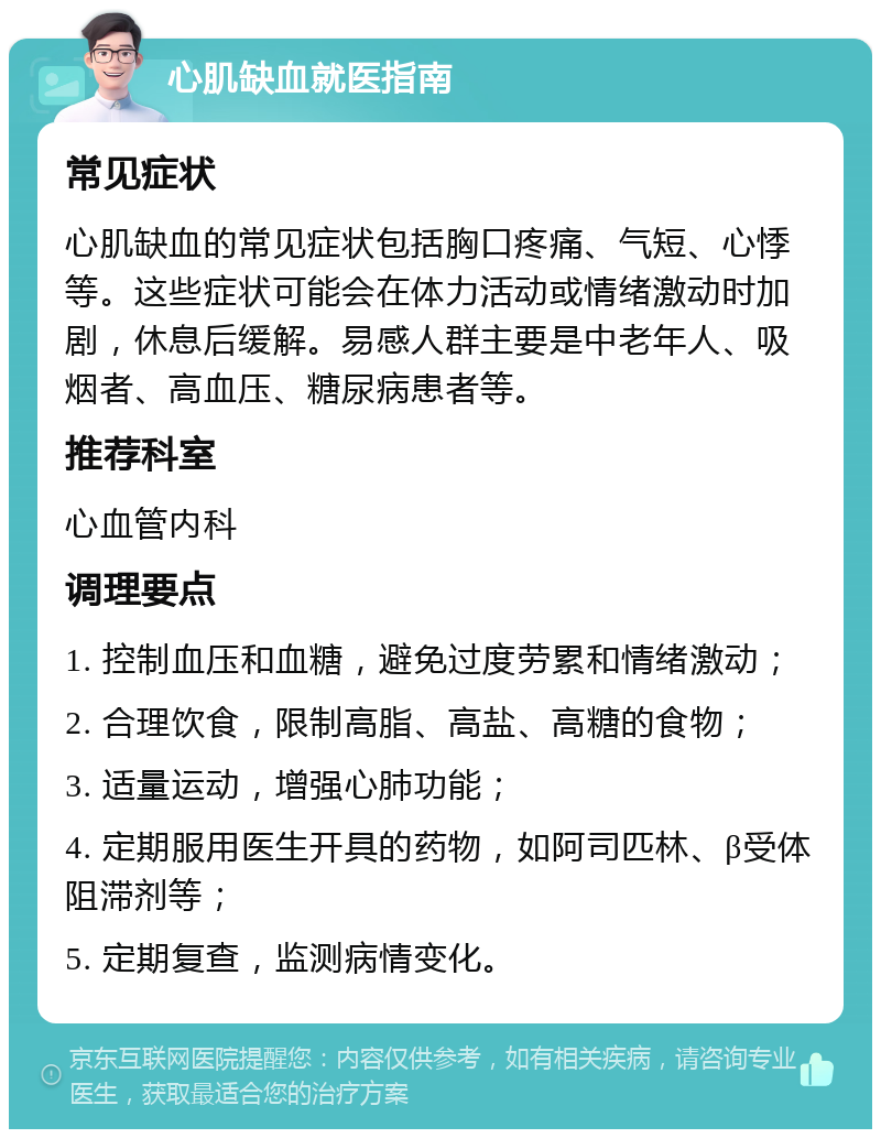 心肌缺血就医指南 常见症状 心肌缺血的常见症状包括胸口疼痛、气短、心悸等。这些症状可能会在体力活动或情绪激动时加剧，休息后缓解。易感人群主要是中老年人、吸烟者、高血压、糖尿病患者等。 推荐科室 心血管内科 调理要点 1. 控制血压和血糖，避免过度劳累和情绪激动； 2. 合理饮食，限制高脂、高盐、高糖的食物； 3. 适量运动，增强心肺功能； 4. 定期服用医生开具的药物，如阿司匹林、β受体阻滞剂等； 5. 定期复查，监测病情变化。