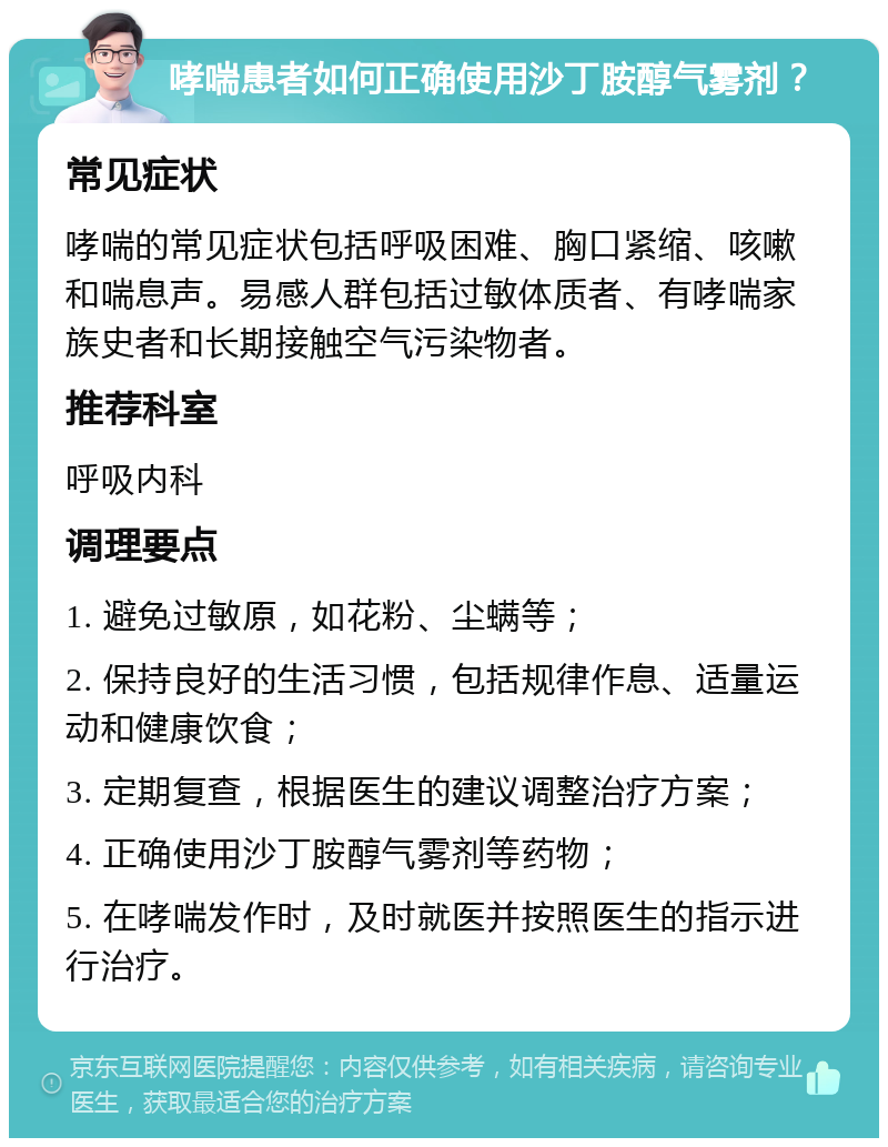 哮喘患者如何正确使用沙丁胺醇气雾剂？ 常见症状 哮喘的常见症状包括呼吸困难、胸口紧缩、咳嗽和喘息声。易感人群包括过敏体质者、有哮喘家族史者和长期接触空气污染物者。 推荐科室 呼吸内科 调理要点 1. 避免过敏原，如花粉、尘螨等； 2. 保持良好的生活习惯，包括规律作息、适量运动和健康饮食； 3. 定期复查，根据医生的建议调整治疗方案； 4. 正确使用沙丁胺醇气雾剂等药物； 5. 在哮喘发作时，及时就医并按照医生的指示进行治疗。