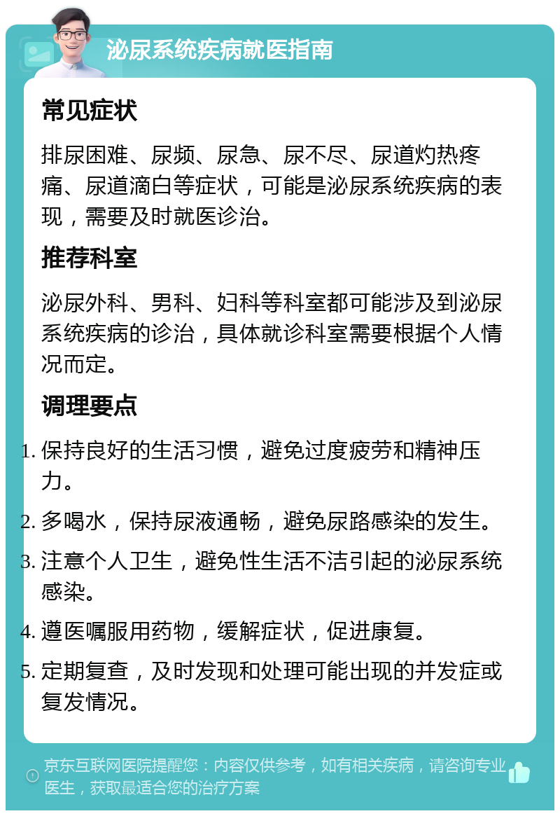 泌尿系统疾病就医指南 常见症状 排尿困难、尿频、尿急、尿不尽、尿道灼热疼痛、尿道滴白等症状，可能是泌尿系统疾病的表现，需要及时就医诊治。 推荐科室 泌尿外科、男科、妇科等科室都可能涉及到泌尿系统疾病的诊治，具体就诊科室需要根据个人情况而定。 调理要点 保持良好的生活习惯，避免过度疲劳和精神压力。 多喝水，保持尿液通畅，避免尿路感染的发生。 注意个人卫生，避免性生活不洁引起的泌尿系统感染。 遵医嘱服用药物，缓解症状，促进康复。 定期复查，及时发现和处理可能出现的并发症或复发情况。