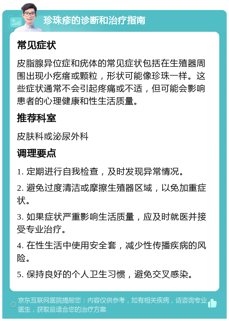 珍珠疹的诊断和治疗指南 常见症状 皮脂腺异位症和疣体的常见症状包括在生殖器周围出现小疙瘩或颗粒，形状可能像珍珠一样。这些症状通常不会引起疼痛或不适，但可能会影响患者的心理健康和性生活质量。 推荐科室 皮肤科或泌尿外科 调理要点 1. 定期进行自我检查，及时发现异常情况。 2. 避免过度清洁或摩擦生殖器区域，以免加重症状。 3. 如果症状严重影响生活质量，应及时就医并接受专业治疗。 4. 在性生活中使用安全套，减少性传播疾病的风险。 5. 保持良好的个人卫生习惯，避免交叉感染。