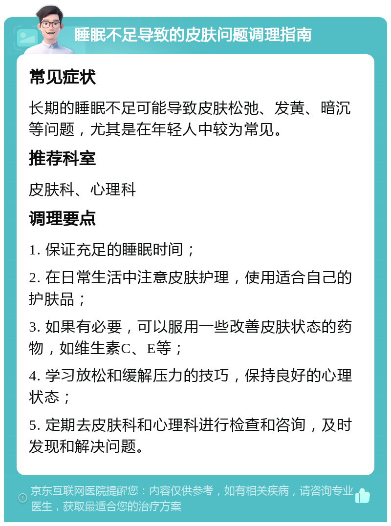 睡眠不足导致的皮肤问题调理指南 常见症状 长期的睡眠不足可能导致皮肤松弛、发黄、暗沉等问题，尤其是在年轻人中较为常见。 推荐科室 皮肤科、心理科 调理要点 1. 保证充足的睡眠时间； 2. 在日常生活中注意皮肤护理，使用适合自己的护肤品； 3. 如果有必要，可以服用一些改善皮肤状态的药物，如维生素C、E等； 4. 学习放松和缓解压力的技巧，保持良好的心理状态； 5. 定期去皮肤科和心理科进行检查和咨询，及时发现和解决问题。