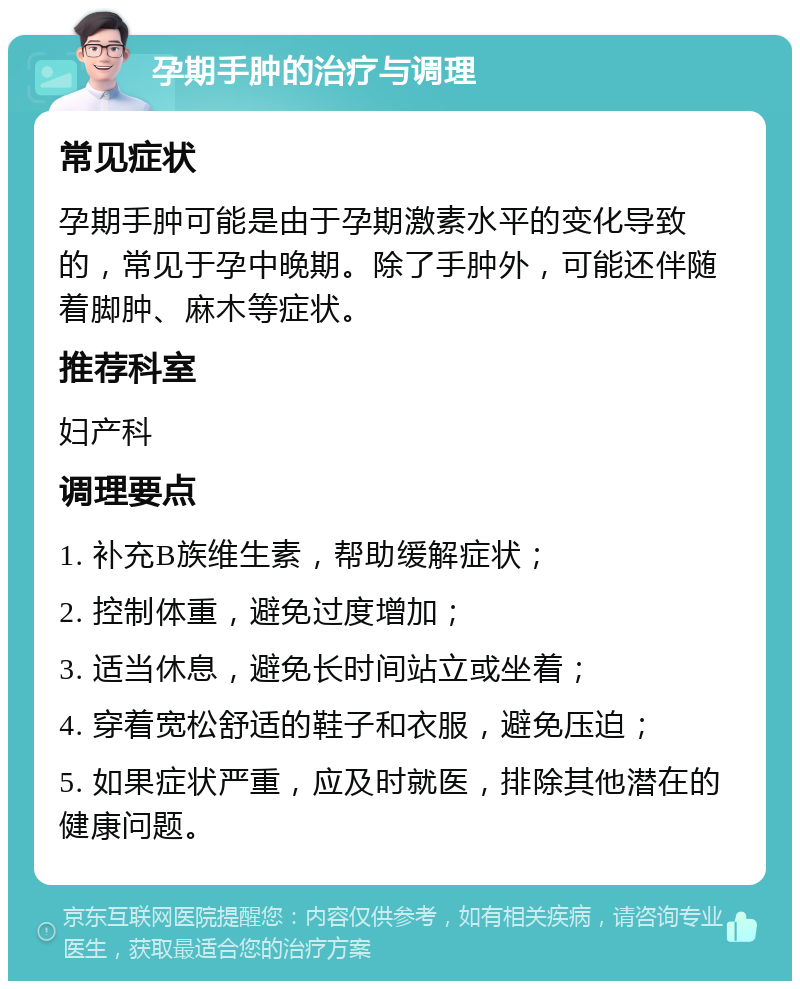 孕期手肿的治疗与调理 常见症状 孕期手肿可能是由于孕期激素水平的变化导致的，常见于孕中晚期。除了手肿外，可能还伴随着脚肿、麻木等症状。 推荐科室 妇产科 调理要点 1. 补充B族维生素，帮助缓解症状； 2. 控制体重，避免过度增加； 3. 适当休息，避免长时间站立或坐着； 4. 穿着宽松舒适的鞋子和衣服，避免压迫； 5. 如果症状严重，应及时就医，排除其他潜在的健康问题。