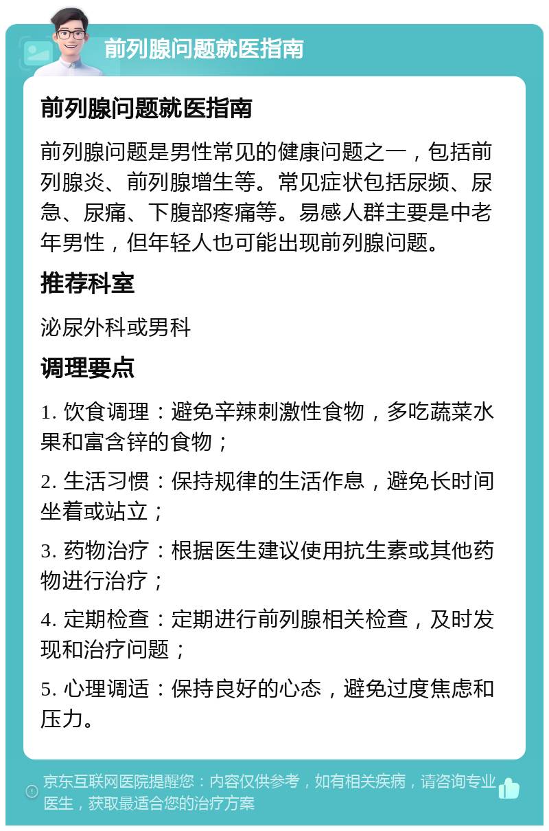 前列腺问题就医指南 前列腺问题就医指南 前列腺问题是男性常见的健康问题之一，包括前列腺炎、前列腺增生等。常见症状包括尿频、尿急、尿痛、下腹部疼痛等。易感人群主要是中老年男性，但年轻人也可能出现前列腺问题。 推荐科室 泌尿外科或男科 调理要点 1. 饮食调理：避免辛辣刺激性食物，多吃蔬菜水果和富含锌的食物； 2. 生活习惯：保持规律的生活作息，避免长时间坐着或站立； 3. 药物治疗：根据医生建议使用抗生素或其他药物进行治疗； 4. 定期检查：定期进行前列腺相关检查，及时发现和治疗问题； 5. 心理调适：保持良好的心态，避免过度焦虑和压力。