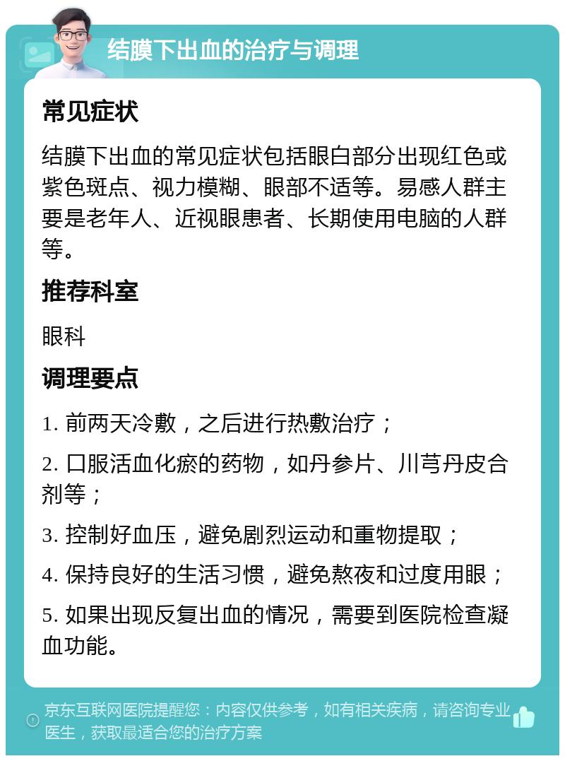 结膜下出血的治疗与调理 常见症状 结膜下出血的常见症状包括眼白部分出现红色或紫色斑点、视力模糊、眼部不适等。易感人群主要是老年人、近视眼患者、长期使用电脑的人群等。 推荐科室 眼科 调理要点 1. 前两天冷敷，之后进行热敷治疗； 2. 口服活血化瘀的药物，如丹参片、川芎丹皮合剂等； 3. 控制好血压，避免剧烈运动和重物提取； 4. 保持良好的生活习惯，避免熬夜和过度用眼； 5. 如果出现反复出血的情况，需要到医院检查凝血功能。