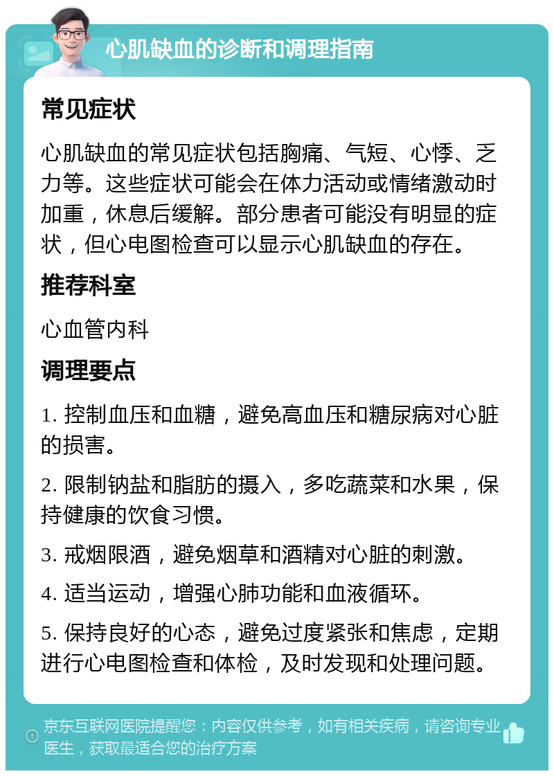 心肌缺血的诊断和调理指南 常见症状 心肌缺血的常见症状包括胸痛、气短、心悸、乏力等。这些症状可能会在体力活动或情绪激动时加重，休息后缓解。部分患者可能没有明显的症状，但心电图检查可以显示心肌缺血的存在。 推荐科室 心血管内科 调理要点 1. 控制血压和血糖，避免高血压和糖尿病对心脏的损害。 2. 限制钠盐和脂肪的摄入，多吃蔬菜和水果，保持健康的饮食习惯。 3. 戒烟限酒，避免烟草和酒精对心脏的刺激。 4. 适当运动，增强心肺功能和血液循环。 5. 保持良好的心态，避免过度紧张和焦虑，定期进行心电图检查和体检，及时发现和处理问题。