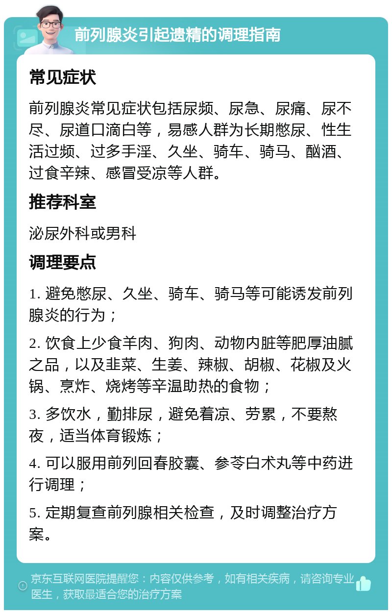 前列腺炎引起遗精的调理指南 常见症状 前列腺炎常见症状包括尿频、尿急、尿痛、尿不尽、尿道口滴白等，易感人群为长期憋尿、性生活过频、过多手淫、久坐、骑车、骑马、酗酒、过食辛辣、感冒受凉等人群。 推荐科室 泌尿外科或男科 调理要点 1. 避免憋尿、久坐、骑车、骑马等可能诱发前列腺炎的行为； 2. 饮食上少食羊肉、狗肉、动物内脏等肥厚油腻之品，以及韭菜、生姜、辣椒、胡椒、花椒及火锅、烹炸、烧烤等辛温助热的食物； 3. 多饮水，勤排尿，避免着凉、劳累，不要熬夜，适当体育锻炼； 4. 可以服用前列回春胶囊、参苓白术丸等中药进行调理； 5. 定期复查前列腺相关检查，及时调整治疗方案。