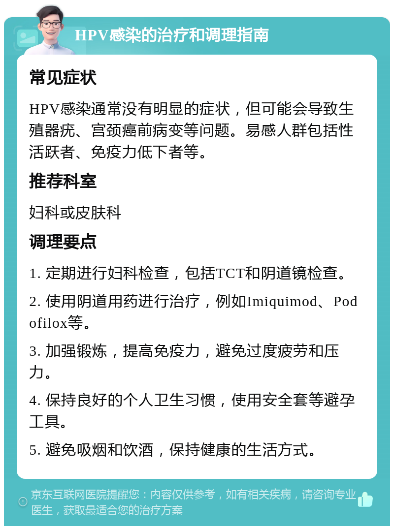 HPV感染的治疗和调理指南 常见症状 HPV感染通常没有明显的症状，但可能会导致生殖器疣、宫颈癌前病变等问题。易感人群包括性活跃者、免疫力低下者等。 推荐科室 妇科或皮肤科 调理要点 1. 定期进行妇科检查，包括TCT和阴道镜检查。 2. 使用阴道用药进行治疗，例如Imiquimod、Podofilox等。 3. 加强锻炼，提高免疫力，避免过度疲劳和压力。 4. 保持良好的个人卫生习惯，使用安全套等避孕工具。 5. 避免吸烟和饮酒，保持健康的生活方式。