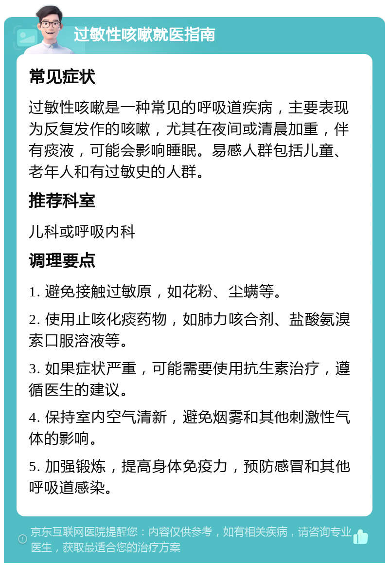 过敏性咳嗽就医指南 常见症状 过敏性咳嗽是一种常见的呼吸道疾病，主要表现为反复发作的咳嗽，尤其在夜间或清晨加重，伴有痰液，可能会影响睡眠。易感人群包括儿童、老年人和有过敏史的人群。 推荐科室 儿科或呼吸内科 调理要点 1. 避免接触过敏原，如花粉、尘螨等。 2. 使用止咳化痰药物，如肺力咳合剂、盐酸氨溴索口服溶液等。 3. 如果症状严重，可能需要使用抗生素治疗，遵循医生的建议。 4. 保持室内空气清新，避免烟雾和其他刺激性气体的影响。 5. 加强锻炼，提高身体免疫力，预防感冒和其他呼吸道感染。