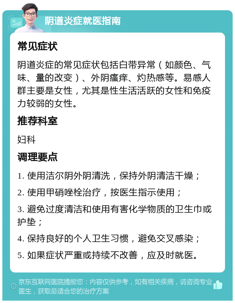 阴道炎症就医指南 常见症状 阴道炎症的常见症状包括白带异常（如颜色、气味、量的改变）、外阴瘙痒、灼热感等。易感人群主要是女性，尤其是性生活活跃的女性和免疫力较弱的女性。 推荐科室 妇科 调理要点 1. 使用洁尔阴外阴清洗，保持外阴清洁干燥； 2. 使用甲硝唑栓治疗，按医生指示使用； 3. 避免过度清洁和使用有害化学物质的卫生巾或护垫； 4. 保持良好的个人卫生习惯，避免交叉感染； 5. 如果症状严重或持续不改善，应及时就医。