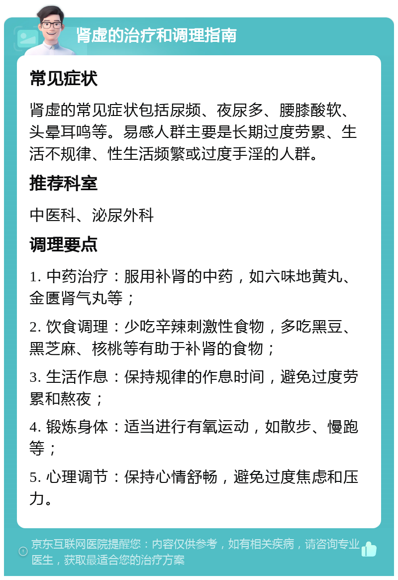 肾虚的治疗和调理指南 常见症状 肾虚的常见症状包括尿频、夜尿多、腰膝酸软、头晕耳鸣等。易感人群主要是长期过度劳累、生活不规律、性生活频繁或过度手淫的人群。 推荐科室 中医科、泌尿外科 调理要点 1. 中药治疗：服用补肾的中药，如六味地黄丸、金匮肾气丸等； 2. 饮食调理：少吃辛辣刺激性食物，多吃黑豆、黑芝麻、核桃等有助于补肾的食物； 3. 生活作息：保持规律的作息时间，避免过度劳累和熬夜； 4. 锻炼身体：适当进行有氧运动，如散步、慢跑等； 5. 心理调节：保持心情舒畅，避免过度焦虑和压力。