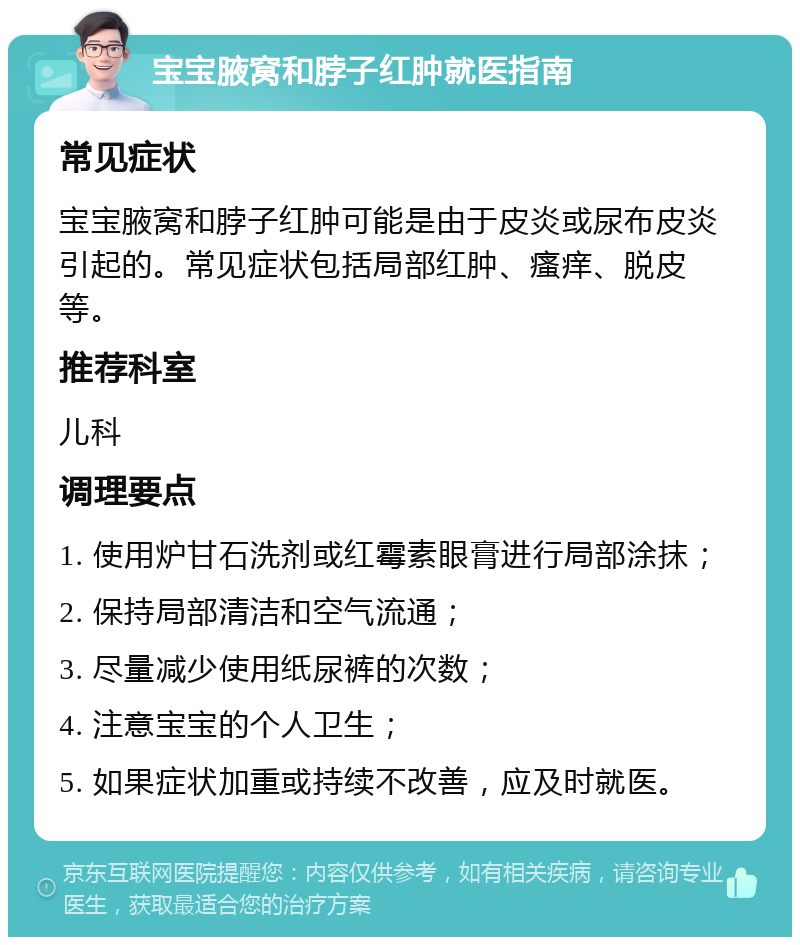 宝宝腋窝和脖子红肿就医指南 常见症状 宝宝腋窝和脖子红肿可能是由于皮炎或尿布皮炎引起的。常见症状包括局部红肿、瘙痒、脱皮等。 推荐科室 儿科 调理要点 1. 使用炉甘石洗剂或红霉素眼膏进行局部涂抹； 2. 保持局部清洁和空气流通； 3. 尽量减少使用纸尿裤的次数； 4. 注意宝宝的个人卫生； 5. 如果症状加重或持续不改善，应及时就医。