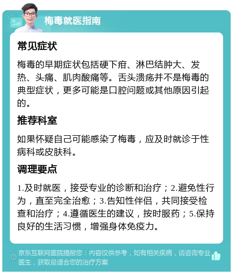 梅毒就医指南 常见症状 梅毒的早期症状包括硬下疳、淋巴结肿大、发热、头痛、肌肉酸痛等。舌头溃疡并不是梅毒的典型症状，更多可能是口腔问题或其他原因引起的。 推荐科室 如果怀疑自己可能感染了梅毒，应及时就诊于性病科或皮肤科。 调理要点 1.及时就医，接受专业的诊断和治疗；2.避免性行为，直至完全治愈；3.告知性伴侣，共同接受检查和治疗；4.遵循医生的建议，按时服药；5.保持良好的生活习惯，增强身体免疫力。