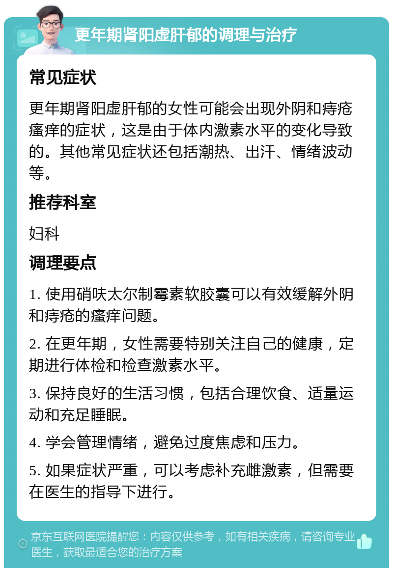 更年期肾阳虚肝郁的调理与治疗 常见症状 更年期肾阳虚肝郁的女性可能会出现外阴和痔疮瘙痒的症状，这是由于体内激素水平的变化导致的。其他常见症状还包括潮热、出汗、情绪波动等。 推荐科室 妇科 调理要点 1. 使用硝呋太尔制霉素软胶囊可以有效缓解外阴和痔疮的瘙痒问题。 2. 在更年期，女性需要特别关注自己的健康，定期进行体检和检查激素水平。 3. 保持良好的生活习惯，包括合理饮食、适量运动和充足睡眠。 4. 学会管理情绪，避免过度焦虑和压力。 5. 如果症状严重，可以考虑补充雌激素，但需要在医生的指导下进行。