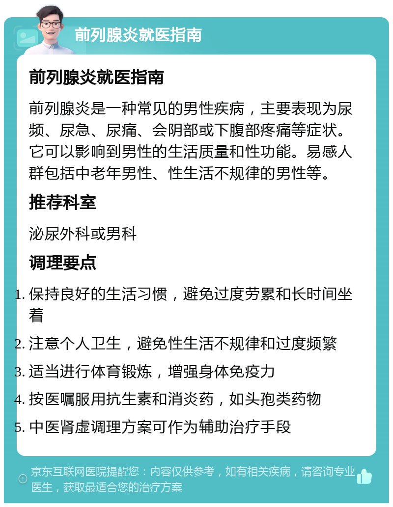 前列腺炎就医指南 前列腺炎就医指南 前列腺炎是一种常见的男性疾病，主要表现为尿频、尿急、尿痛、会阴部或下腹部疼痛等症状。它可以影响到男性的生活质量和性功能。易感人群包括中老年男性、性生活不规律的男性等。 推荐科室 泌尿外科或男科 调理要点 保持良好的生活习惯，避免过度劳累和长时间坐着 注意个人卫生，避免性生活不规律和过度频繁 适当进行体育锻炼，增强身体免疫力 按医嘱服用抗生素和消炎药，如头孢类药物 中医肾虚调理方案可作为辅助治疗手段