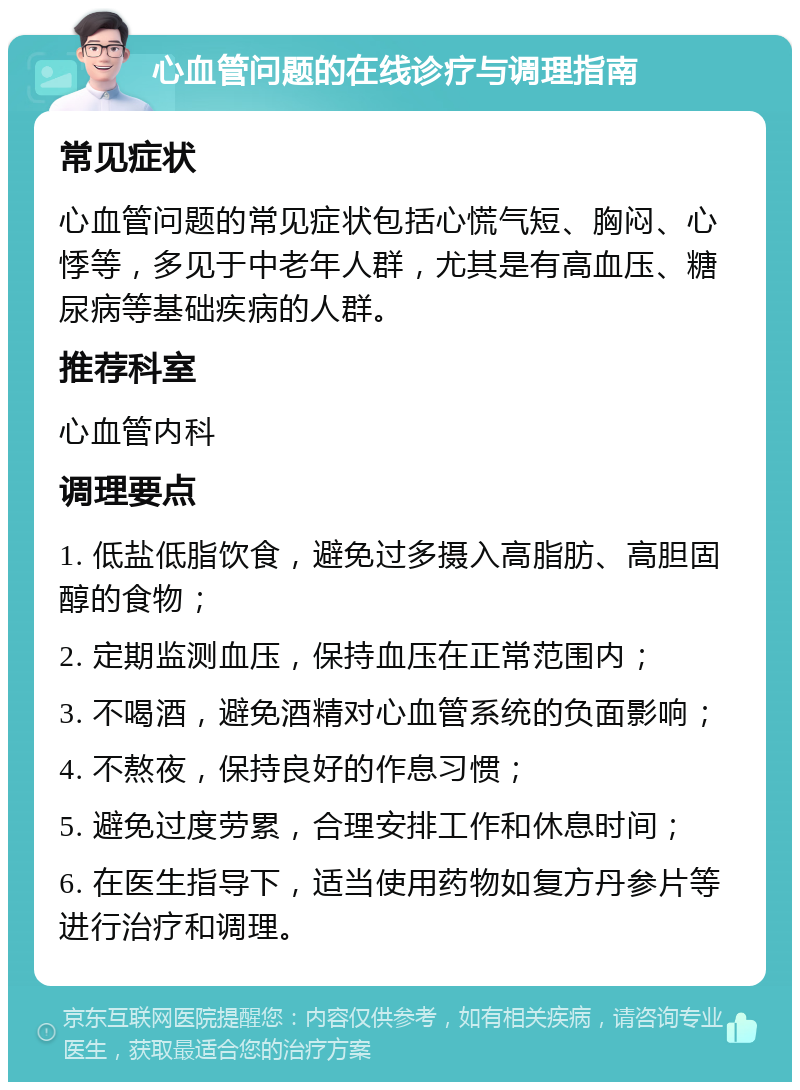 心血管问题的在线诊疗与调理指南 常见症状 心血管问题的常见症状包括心慌气短、胸闷、心悸等，多见于中老年人群，尤其是有高血压、糖尿病等基础疾病的人群。 推荐科室 心血管内科 调理要点 1. 低盐低脂饮食，避免过多摄入高脂肪、高胆固醇的食物； 2. 定期监测血压，保持血压在正常范围内； 3. 不喝酒，避免酒精对心血管系统的负面影响； 4. 不熬夜，保持良好的作息习惯； 5. 避免过度劳累，合理安排工作和休息时间； 6. 在医生指导下，适当使用药物如复方丹参片等进行治疗和调理。