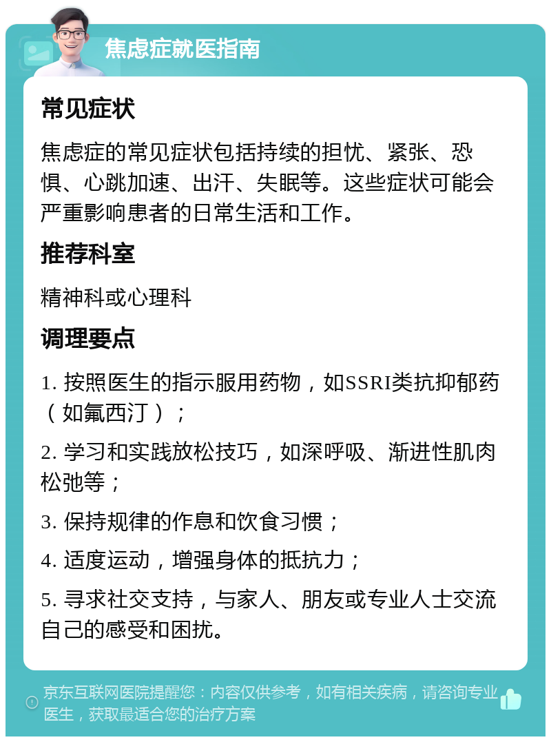 焦虑症就医指南 常见症状 焦虑症的常见症状包括持续的担忧、紧张、恐惧、心跳加速、出汗、失眠等。这些症状可能会严重影响患者的日常生活和工作。 推荐科室 精神科或心理科 调理要点 1. 按照医生的指示服用药物，如SSRI类抗抑郁药（如氟西汀）； 2. 学习和实践放松技巧，如深呼吸、渐进性肌肉松弛等； 3. 保持规律的作息和饮食习惯； 4. 适度运动，增强身体的抵抗力； 5. 寻求社交支持，与家人、朋友或专业人士交流自己的感受和困扰。