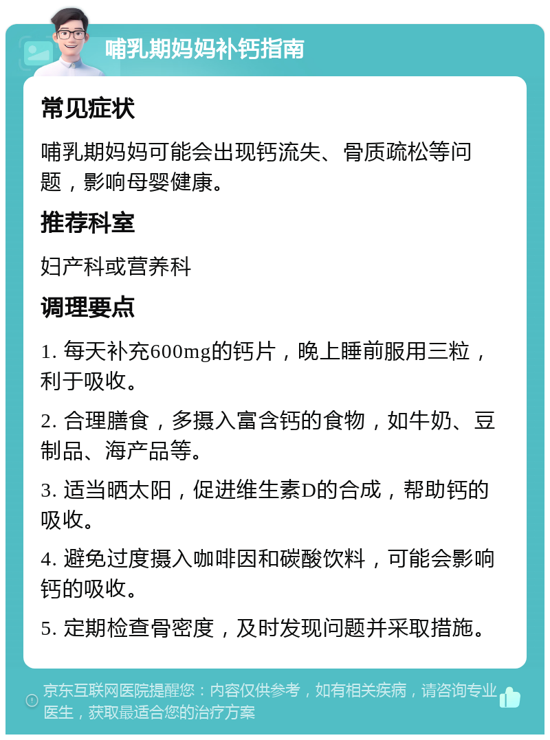 哺乳期妈妈补钙指南 常见症状 哺乳期妈妈可能会出现钙流失、骨质疏松等问题，影响母婴健康。 推荐科室 妇产科或营养科 调理要点 1. 每天补充600mg的钙片，晚上睡前服用三粒，利于吸收。 2. 合理膳食，多摄入富含钙的食物，如牛奶、豆制品、海产品等。 3. 适当晒太阳，促进维生素D的合成，帮助钙的吸收。 4. 避免过度摄入咖啡因和碳酸饮料，可能会影响钙的吸收。 5. 定期检查骨密度，及时发现问题并采取措施。