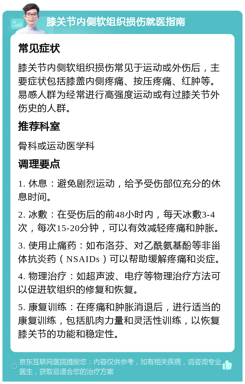 膝关节内侧软组织损伤就医指南 常见症状 膝关节内侧软组织损伤常见于运动或外伤后，主要症状包括膝盖内侧疼痛、按压疼痛、红肿等。易感人群为经常进行高强度运动或有过膝关节外伤史的人群。 推荐科室 骨科或运动医学科 调理要点 1. 休息：避免剧烈运动，给予受伤部位充分的休息时间。 2. 冰敷：在受伤后的前48小时内，每天冰敷3-4次，每次15-20分钟，可以有效减轻疼痛和肿胀。 3. 使用止痛药：如布洛芬、对乙酰氨基酚等非甾体抗炎药（NSAIDs）可以帮助缓解疼痛和炎症。 4. 物理治疗：如超声波、电疗等物理治疗方法可以促进软组织的修复和恢复。 5. 康复训练：在疼痛和肿胀消退后，进行适当的康复训练，包括肌肉力量和灵活性训练，以恢复膝关节的功能和稳定性。