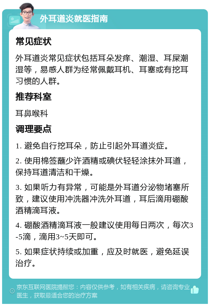 外耳道炎就医指南 常见症状 外耳道炎常见症状包括耳朵发痒、潮湿、耳屎潮湿等，易感人群为经常佩戴耳机、耳塞或有挖耳习惯的人群。 推荐科室 耳鼻喉科 调理要点 1. 避免自行挖耳朵，防止引起外耳道炎症。 2. 使用棉签蘸少许酒精或碘伏轻轻涂抹外耳道，保持耳道清洁和干燥。 3. 如果听力有异常，可能是外耳道分泌物堵塞所致，建议使用冲洗器冲洗外耳道，耳后滴用硼酸酒精滴耳液。 4. 硼酸酒精滴耳液一般建议使用每日两次，每次3-5滴，滴用3~5天即可。 5. 如果症状持续或加重，应及时就医，避免延误治疗。