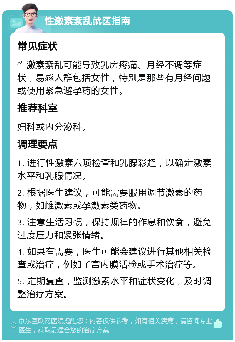 性激素紊乱就医指南 常见症状 性激素紊乱可能导致乳房疼痛、月经不调等症状，易感人群包括女性，特别是那些有月经问题或使用紧急避孕药的女性。 推荐科室 妇科或内分泌科。 调理要点 1. 进行性激素六项检查和乳腺彩超，以确定激素水平和乳腺情况。 2. 根据医生建议，可能需要服用调节激素的药物，如雌激素或孕激素类药物。 3. 注意生活习惯，保持规律的作息和饮食，避免过度压力和紧张情绪。 4. 如果有需要，医生可能会建议进行其他相关检查或治疗，例如子宫内膜活检或手术治疗等。 5. 定期复查，监测激素水平和症状变化，及时调整治疗方案。