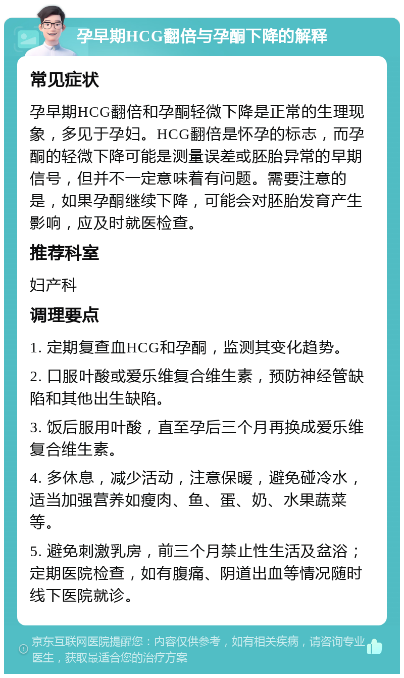 孕早期HCG翻倍与孕酮下降的解释 常见症状 孕早期HCG翻倍和孕酮轻微下降是正常的生理现象，多见于孕妇。HCG翻倍是怀孕的标志，而孕酮的轻微下降可能是测量误差或胚胎异常的早期信号，但并不一定意味着有问题。需要注意的是，如果孕酮继续下降，可能会对胚胎发育产生影响，应及时就医检查。 推荐科室 妇产科 调理要点 1. 定期复查血HCG和孕酮，监测其变化趋势。 2. 口服叶酸或爱乐维复合维生素，预防神经管缺陷和其他出生缺陷。 3. 饭后服用叶酸，直至孕后三个月再换成爱乐维复合维生素。 4. 多休息，减少活动，注意保暖，避免碰冷水，适当加强营养如瘦肉、鱼、蛋、奶、水果蔬菜等。 5. 避免刺激乳房，前三个月禁止性生活及盆浴；定期医院检查，如有腹痛、阴道出血等情况随时线下医院就诊。