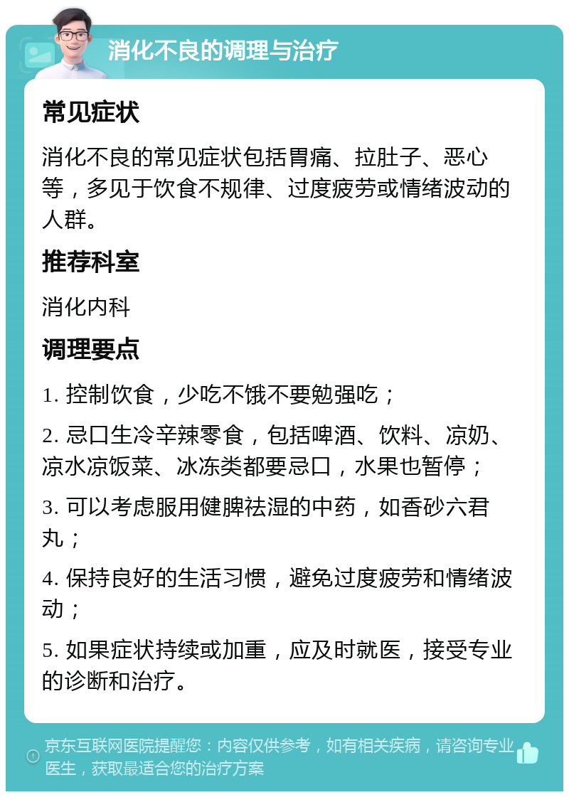 消化不良的调理与治疗 常见症状 消化不良的常见症状包括胃痛、拉肚子、恶心等，多见于饮食不规律、过度疲劳或情绪波动的人群。 推荐科室 消化内科 调理要点 1. 控制饮食，少吃不饿不要勉强吃； 2. 忌口生冷辛辣零食，包括啤酒、饮料、凉奶、凉水凉饭菜、冰冻类都要忌口，水果也暂停； 3. 可以考虑服用健脾祛湿的中药，如香砂六君丸； 4. 保持良好的生活习惯，避免过度疲劳和情绪波动； 5. 如果症状持续或加重，应及时就医，接受专业的诊断和治疗。