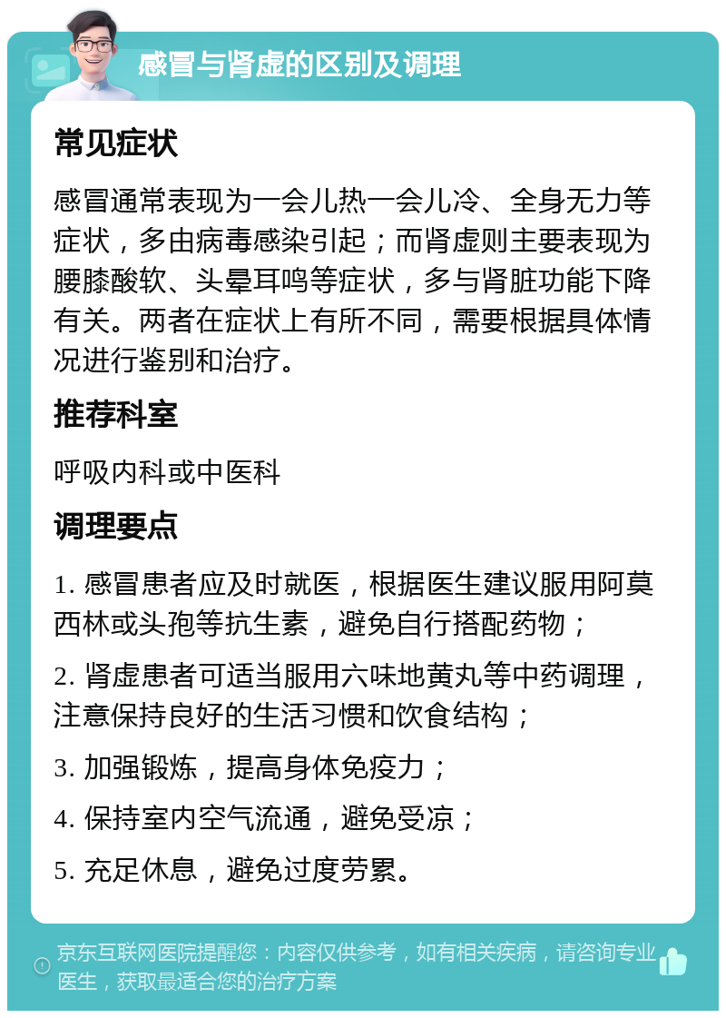 感冒与肾虚的区别及调理 常见症状 感冒通常表现为一会儿热一会儿冷、全身无力等症状，多由病毒感染引起；而肾虚则主要表现为腰膝酸软、头晕耳鸣等症状，多与肾脏功能下降有关。两者在症状上有所不同，需要根据具体情况进行鉴别和治疗。 推荐科室 呼吸内科或中医科 调理要点 1. 感冒患者应及时就医，根据医生建议服用阿莫西林或头孢等抗生素，避免自行搭配药物； 2. 肾虚患者可适当服用六味地黄丸等中药调理，注意保持良好的生活习惯和饮食结构； 3. 加强锻炼，提高身体免疫力； 4. 保持室内空气流通，避免受凉； 5. 充足休息，避免过度劳累。