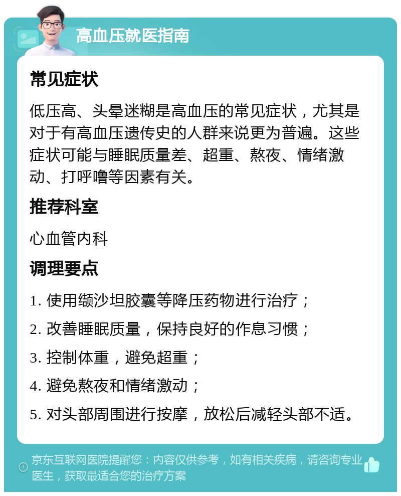 高血压就医指南 常见症状 低压高、头晕迷糊是高血压的常见症状，尤其是对于有高血压遗传史的人群来说更为普遍。这些症状可能与睡眠质量差、超重、熬夜、情绪激动、打呼噜等因素有关。 推荐科室 心血管内科 调理要点 1. 使用缬沙坦胶囊等降压药物进行治疗； 2. 改善睡眠质量，保持良好的作息习惯； 3. 控制体重，避免超重； 4. 避免熬夜和情绪激动； 5. 对头部周围进行按摩，放松后减轻头部不适。