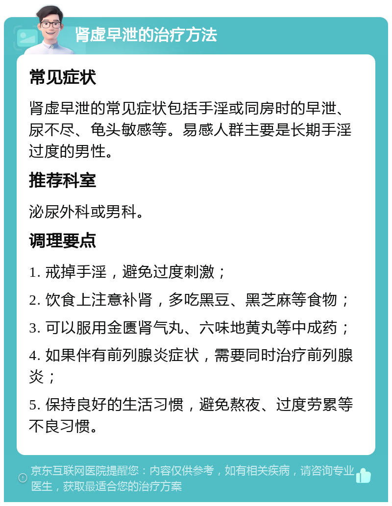 肾虚早泄的治疗方法 常见症状 肾虚早泄的常见症状包括手淫或同房时的早泄、尿不尽、龟头敏感等。易感人群主要是长期手淫过度的男性。 推荐科室 泌尿外科或男科。 调理要点 1. 戒掉手淫，避免过度刺激； 2. 饮食上注意补肾，多吃黑豆、黑芝麻等食物； 3. 可以服用金匮肾气丸、六味地黄丸等中成药； 4. 如果伴有前列腺炎症状，需要同时治疗前列腺炎； 5. 保持良好的生活习惯，避免熬夜、过度劳累等不良习惯。