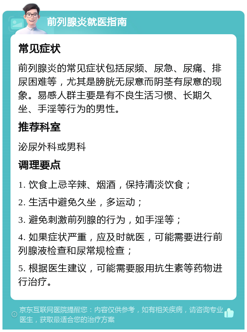 前列腺炎就医指南 常见症状 前列腺炎的常见症状包括尿频、尿急、尿痛、排尿困难等，尤其是膀胱无尿意而阴茎有尿意的现象。易感人群主要是有不良生活习惯、长期久坐、手淫等行为的男性。 推荐科室 泌尿外科或男科 调理要点 1. 饮食上忌辛辣、烟酒，保持清淡饮食； 2. 生活中避免久坐，多运动； 3. 避免刺激前列腺的行为，如手淫等； 4. 如果症状严重，应及时就医，可能需要进行前列腺液检查和尿常规检查； 5. 根据医生建议，可能需要服用抗生素等药物进行治疗。