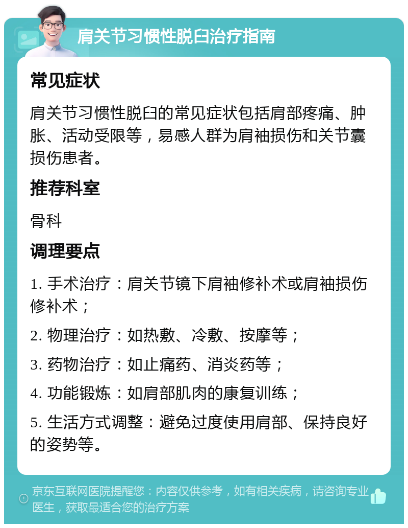 肩关节习惯性脱臼治疗指南 常见症状 肩关节习惯性脱臼的常见症状包括肩部疼痛、肿胀、活动受限等，易感人群为肩袖损伤和关节囊损伤患者。 推荐科室 骨科 调理要点 1. 手术治疗：肩关节镜下肩袖修补术或肩袖损伤修补术； 2. 物理治疗：如热敷、冷敷、按摩等； 3. 药物治疗：如止痛药、消炎药等； 4. 功能锻炼：如肩部肌肉的康复训练； 5. 生活方式调整：避免过度使用肩部、保持良好的姿势等。