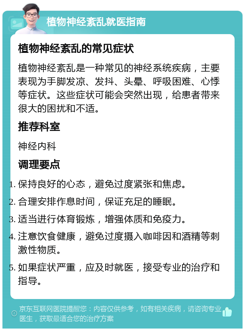 植物神经紊乱就医指南 植物神经紊乱的常见症状 植物神经紊乱是一种常见的神经系统疾病，主要表现为手脚发凉、发抖、头晕、呼吸困难、心悸等症状。这些症状可能会突然出现，给患者带来很大的困扰和不适。 推荐科室 神经内科 调理要点 保持良好的心态，避免过度紧张和焦虑。 合理安排作息时间，保证充足的睡眠。 适当进行体育锻炼，增强体质和免疫力。 注意饮食健康，避免过度摄入咖啡因和酒精等刺激性物质。 如果症状严重，应及时就医，接受专业的治疗和指导。