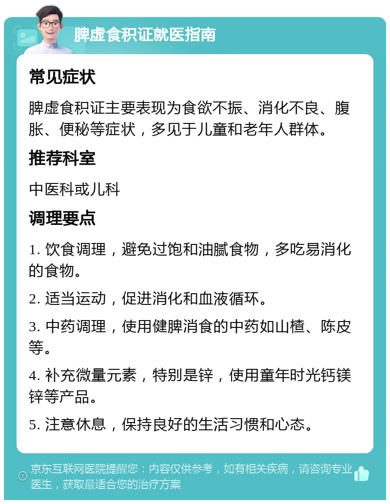 脾虚食积证就医指南 常见症状 脾虚食积证主要表现为食欲不振、消化不良、腹胀、便秘等症状，多见于儿童和老年人群体。 推荐科室 中医科或儿科 调理要点 1. 饮食调理，避免过饱和油腻食物，多吃易消化的食物。 2. 适当运动，促进消化和血液循环。 3. 中药调理，使用健脾消食的中药如山楂、陈皮等。 4. 补充微量元素，特别是锌，使用童年时光钙镁锌等产品。 5. 注意休息，保持良好的生活习惯和心态。