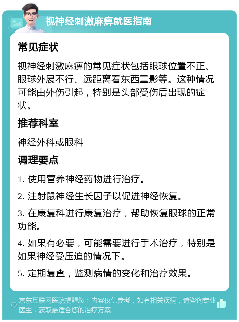 视神经刺激麻痹就医指南 常见症状 视神经刺激麻痹的常见症状包括眼球位置不正、眼球外展不行、远距离看东西重影等。这种情况可能由外伤引起，特别是头部受伤后出现的症状。 推荐科室 神经外科或眼科 调理要点 1. 使用营养神经药物进行治疗。 2. 注射鼠神经生长因子以促进神经恢复。 3. 在康复科进行康复治疗，帮助恢复眼球的正常功能。 4. 如果有必要，可能需要进行手术治疗，特别是如果神经受压迫的情况下。 5. 定期复查，监测病情的变化和治疗效果。