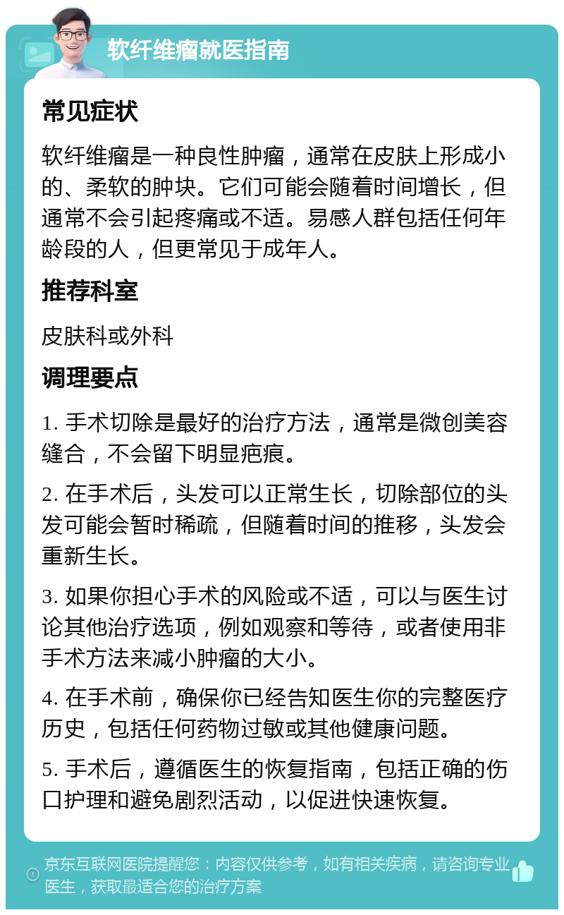 软纤维瘤就医指南 常见症状 软纤维瘤是一种良性肿瘤，通常在皮肤上形成小的、柔软的肿块。它们可能会随着时间增长，但通常不会引起疼痛或不适。易感人群包括任何年龄段的人，但更常见于成年人。 推荐科室 皮肤科或外科 调理要点 1. 手术切除是最好的治疗方法，通常是微创美容缝合，不会留下明显疤痕。 2. 在手术后，头发可以正常生长，切除部位的头发可能会暂时稀疏，但随着时间的推移，头发会重新生长。 3. 如果你担心手术的风险或不适，可以与医生讨论其他治疗选项，例如观察和等待，或者使用非手术方法来减小肿瘤的大小。 4. 在手术前，确保你已经告知医生你的完整医疗历史，包括任何药物过敏或其他健康问题。 5. 手术后，遵循医生的恢复指南，包括正确的伤口护理和避免剧烈活动，以促进快速恢复。