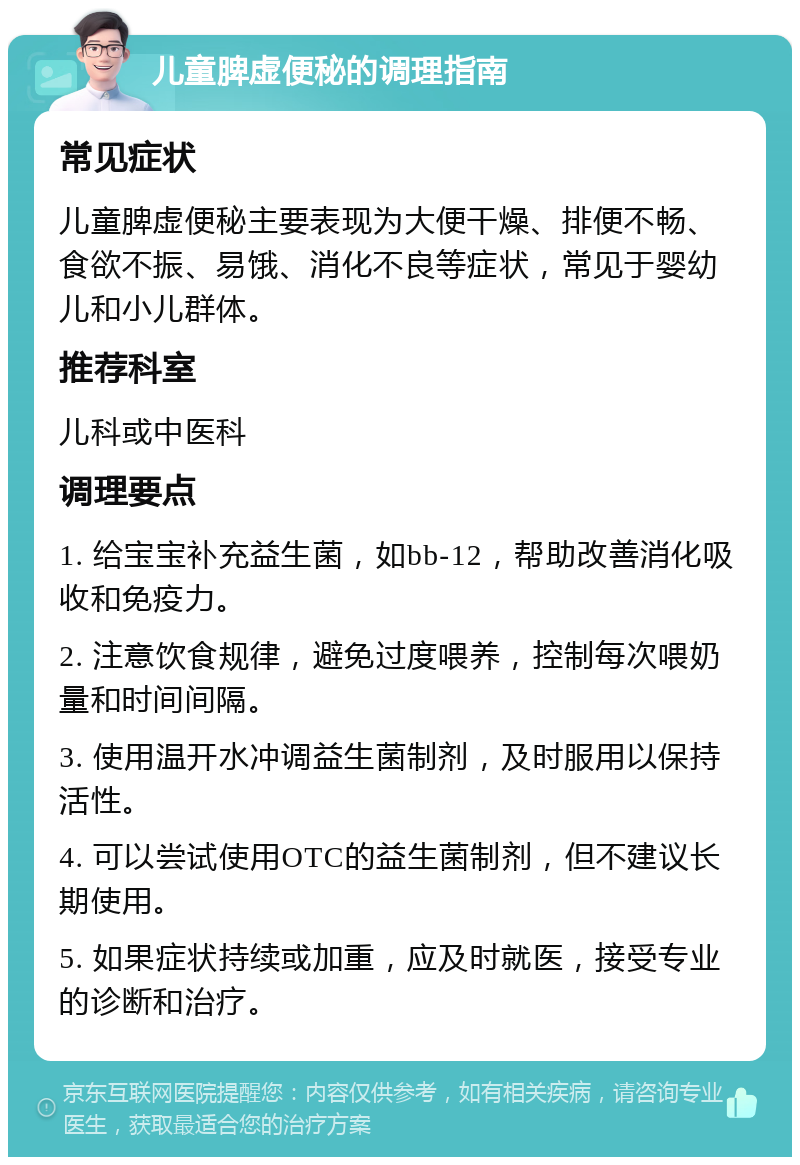 儿童脾虚便秘的调理指南 常见症状 儿童脾虚便秘主要表现为大便干燥、排便不畅、食欲不振、易饿、消化不良等症状，常见于婴幼儿和小儿群体。 推荐科室 儿科或中医科 调理要点 1. 给宝宝补充益生菌，如bb-12，帮助改善消化吸收和免疫力。 2. 注意饮食规律，避免过度喂养，控制每次喂奶量和时间间隔。 3. 使用温开水冲调益生菌制剂，及时服用以保持活性。 4. 可以尝试使用OTC的益生菌制剂，但不建议长期使用。 5. 如果症状持续或加重，应及时就医，接受专业的诊断和治疗。