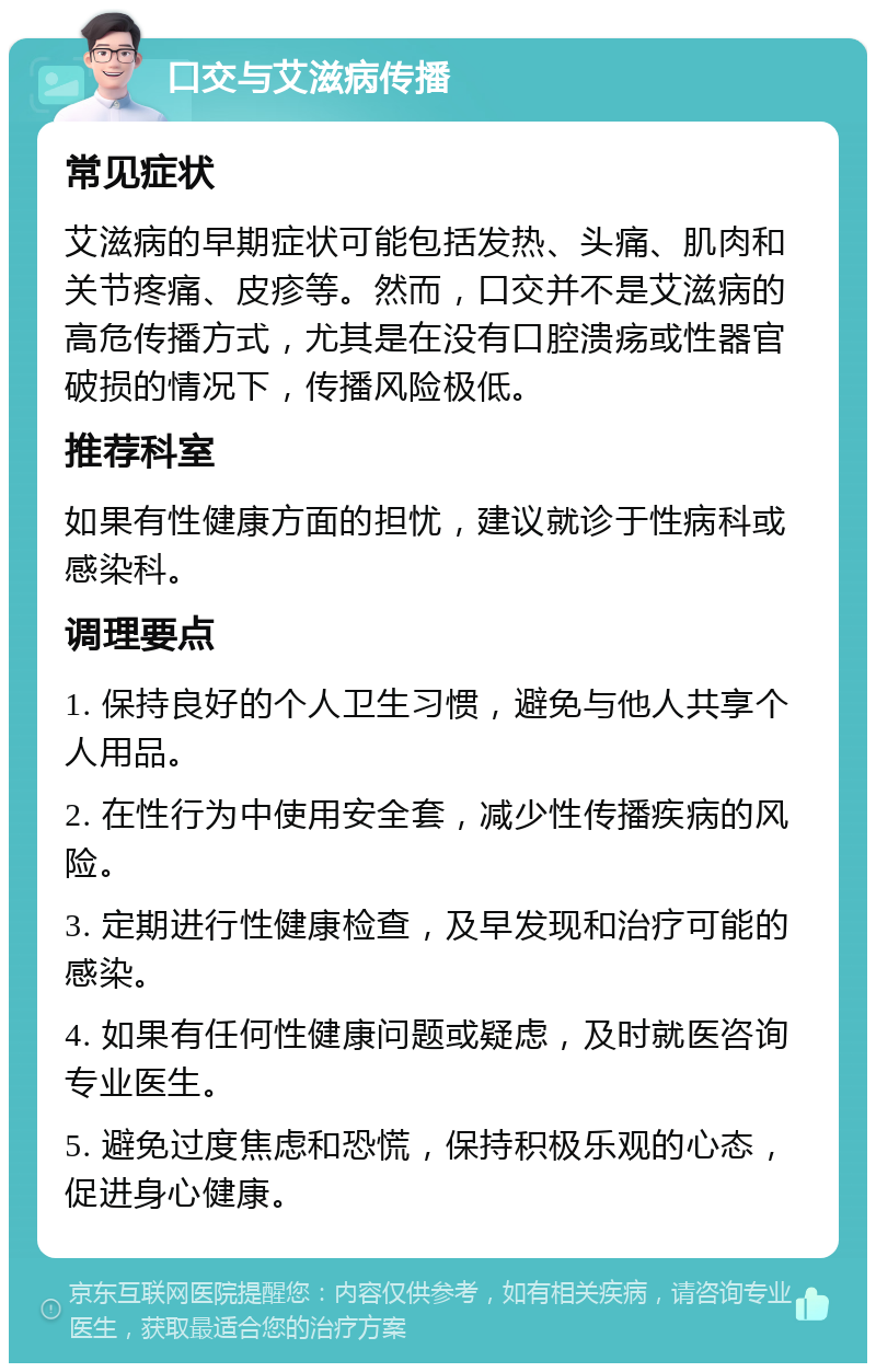 口交与艾滋病传播 常见症状 艾滋病的早期症状可能包括发热、头痛、肌肉和关节疼痛、皮疹等。然而，口交并不是艾滋病的高危传播方式，尤其是在没有口腔溃疡或性器官破损的情况下，传播风险极低。 推荐科室 如果有性健康方面的担忧，建议就诊于性病科或感染科。 调理要点 1. 保持良好的个人卫生习惯，避免与他人共享个人用品。 2. 在性行为中使用安全套，减少性传播疾病的风险。 3. 定期进行性健康检查，及早发现和治疗可能的感染。 4. 如果有任何性健康问题或疑虑，及时就医咨询专业医生。 5. 避免过度焦虑和恐慌，保持积极乐观的心态，促进身心健康。