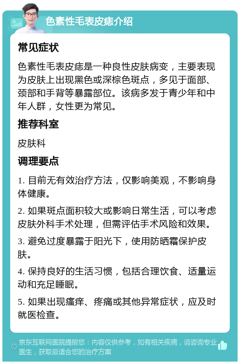 色素性毛表皮痣介绍 常见症状 色素性毛表皮痣是一种良性皮肤病变，主要表现为皮肤上出现黑色或深棕色斑点，多见于面部、颈部和手背等暴露部位。该病多发于青少年和中年人群，女性更为常见。 推荐科室 皮肤科 调理要点 1. 目前无有效治疗方法，仅影响美观，不影响身体健康。 2. 如果斑点面积较大或影响日常生活，可以考虑皮肤外科手术处理，但需评估手术风险和效果。 3. 避免过度暴露于阳光下，使用防晒霜保护皮肤。 4. 保持良好的生活习惯，包括合理饮食、适量运动和充足睡眠。 5. 如果出现瘙痒、疼痛或其他异常症状，应及时就医检查。