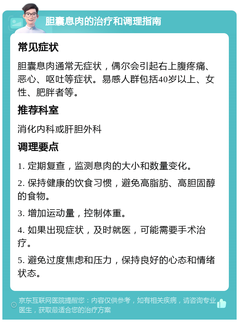 胆囊息肉的治疗和调理指南 常见症状 胆囊息肉通常无症状，偶尔会引起右上腹疼痛、恶心、呕吐等症状。易感人群包括40岁以上、女性、肥胖者等。 推荐科室 消化内科或肝胆外科 调理要点 1. 定期复查，监测息肉的大小和数量变化。 2. 保持健康的饮食习惯，避免高脂肪、高胆固醇的食物。 3. 增加运动量，控制体重。 4. 如果出现症状，及时就医，可能需要手术治疗。 5. 避免过度焦虑和压力，保持良好的心态和情绪状态。